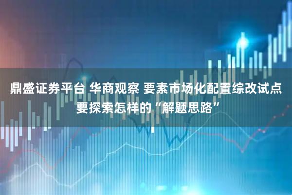 鼎盛证券平台 华商观察 要素市场化配置综改试点 要探索怎样的“解题思路”