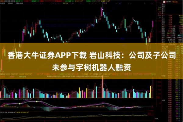 香港大牛证券APP下载 岩山科技：公司及子公司未参与宇树机器人融资