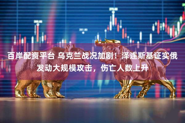 百岸配资平台 乌克兰战况加剧！泽连斯基证实俄发动大规模攻击，伤亡人数上升