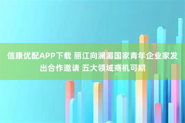信康优配APP下载 丽江向澜湄国家青年企业家发出合作邀请 五大领域商机可期