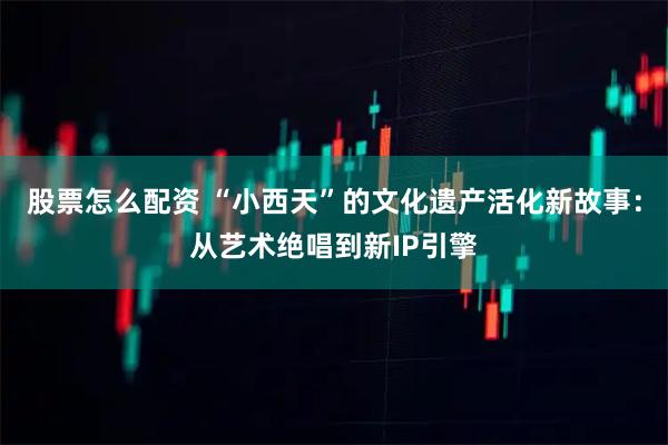 股票怎么配资 “小西天”的文化遗产活化新故事：从艺术绝唱到新IP引擎