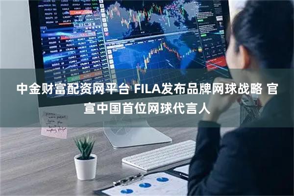 中金财富配资网平台 FILA发布品牌网球战略 官宣中国首位网球代言人