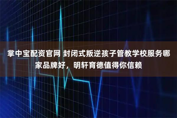 掌中宝配资官网 封闭式叛逆孩子管教学校服务哪家品牌好，明轩育德值得你信赖