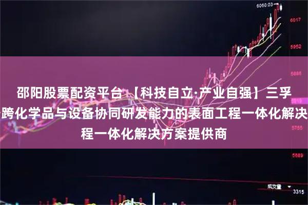 邵阳股票配资平台 【科技自立·产业自强】三孚新科：具备跨化学品与设备协同研发能力的表面工程一体化解决方案提供商