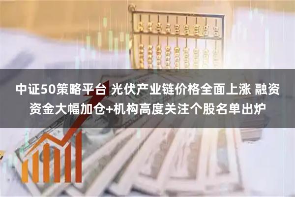 中证50策略平台 光伏产业链价格全面上涨 融资资金大幅加仓+机构高度关注个股名单出炉
