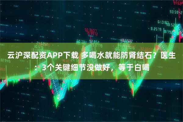 云沪深配资APP下载 多喝水就能防肾结石？医生：3个关键细节没做好，等于白喝