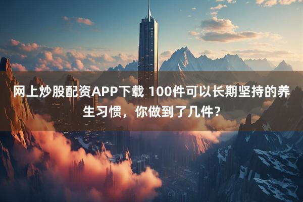 网上炒股配资APP下载 100件可以长期坚持的养生习惯，你做到了几件？