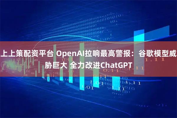上上策配资平台 OpenAI拉响最高警报：谷歌模型威胁巨大 全力改进ChatGPT