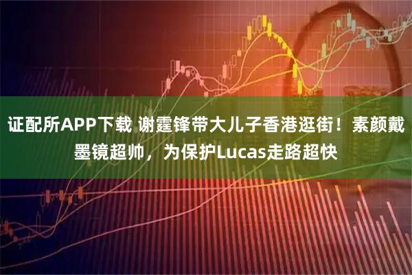 证配所APP下载 谢霆锋带大儿子香港逛街！素颜戴墨镜超帅，为保护Lucas走路超快