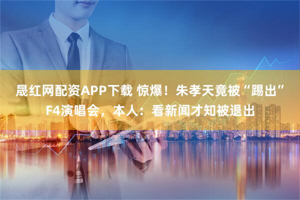 晟红网配资APP下载 惊爆！朱孝天竟被“踢出”F4演唱会，本人：看新闻才知被退出