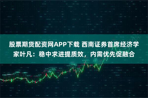 股票期货配资网APP下载 西南证券首席经济学家叶凡：稳中求进提质效，内需优先促融合