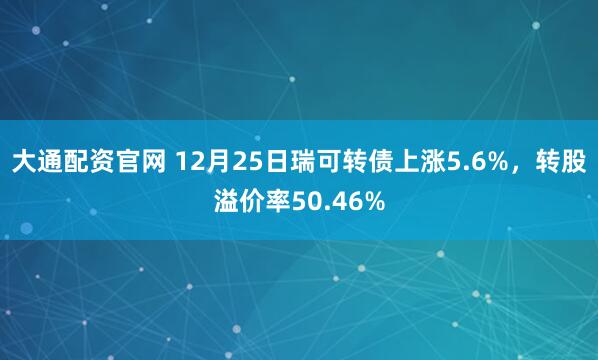 大通配资官网 12月25日瑞可转债上涨5.6%，转股溢价率50.46%