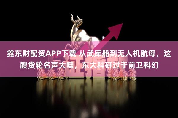 鑫东财配资APP下载 从武库船到无人机航母，这艘货轮名声大噪，东大科研过于前卫科幻
