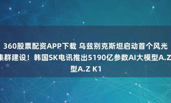 360股票配资APP下载 乌兹别克斯坦启动首个风光储集群建设！韩国SK电讯推出5190亿参数AI大模型A.Z K1