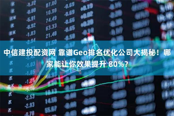 中信建投配资网 靠谱Geo排名优化公司大揭秘！哪家能让你效果提升 80%？