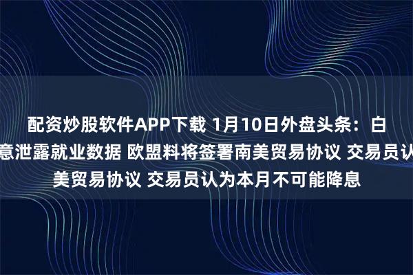 配资炒股软件APP下载 1月10日外盘头条：白宫承认特朗普非故意泄露就业数据 欧盟料将签署南美贸易协议 交易员认为本月不可能降息
