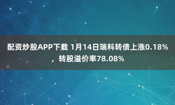 配资炒股APP下载 1月14日瑞科转债上涨0.18%，转股溢价率78.08%