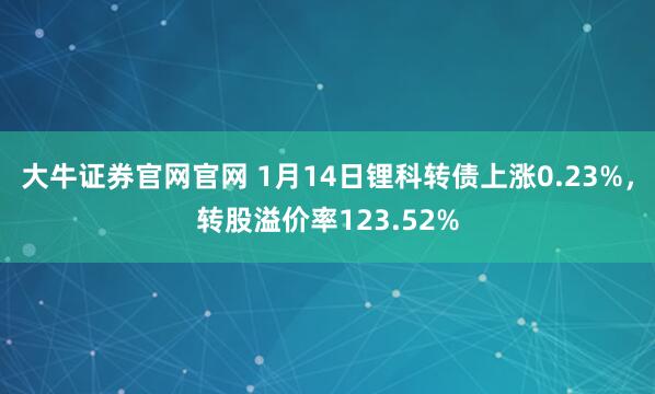 大牛证券官网官网 1月14日锂科转债上涨0.23%，转股溢价率123.52%