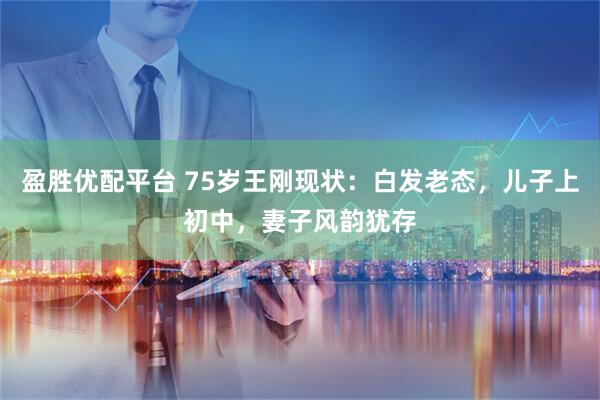 盈胜优配平台 75岁王刚现状：白发老态，儿子上初中，妻子风韵犹存