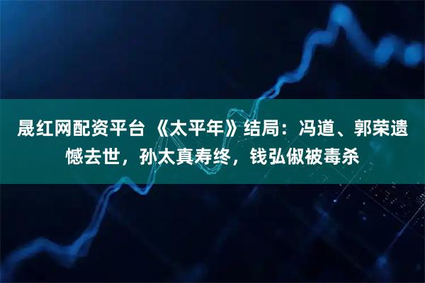 晟红网配资平台 《太平年》结局：冯道、郭荣遗憾去世，孙太真寿终，钱弘俶被毒杀