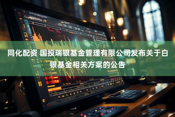 同化配资 国投瑞银基金管理有限公司发布关于白银基金相关方案的公告