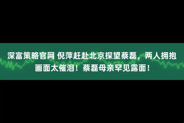 深富策略官网 倪萍赶赴北京探望蔡磊，两人拥抱画面太催泪！蔡磊母亲罕见露面！