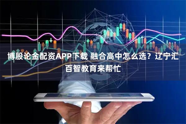 博股论金配资APP下载 融合高中怎么选？辽宁汇百智教育来帮忙