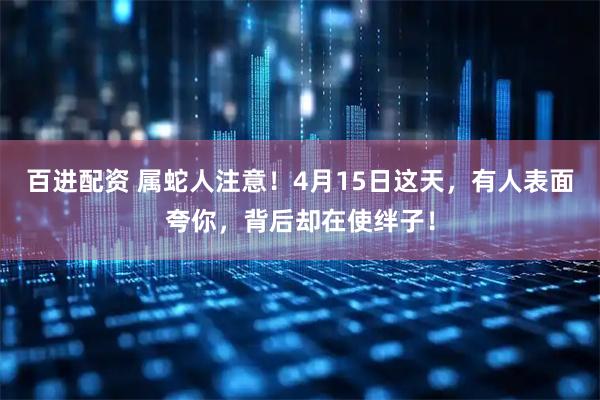 百进配资 属蛇人注意！4月15日这天，有人表面夸你，背后却在使绊子！