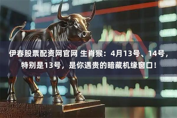 伊春股票配资网官网 生肖猴:4月13号、14号,特别是13号,是你遇贵的暗藏机缘窗口!