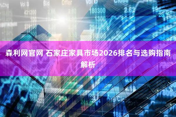 森利网官网 石家庄家具市场2026排名与选购指南解析